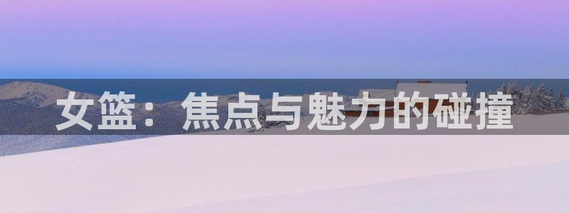 悟空体育平台app官网：女篮：焦点与魅力的碰撞